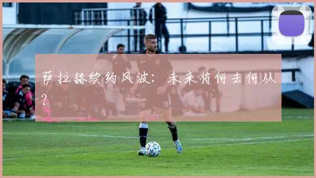 萨拉赫续约风波:未来将何去何从?