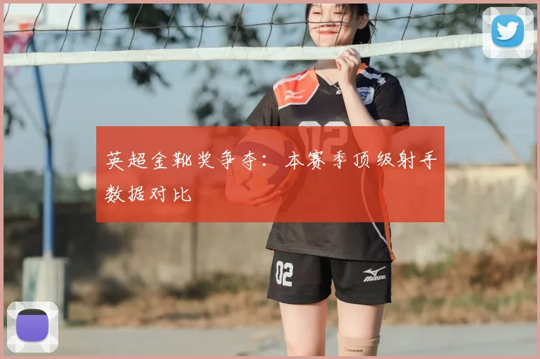 英超金靴奖争夺：本赛季顶级射手数据对比