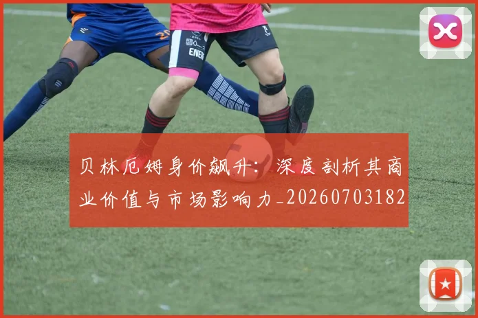 贝林厄姆身价飙升：深度剖析其商业价值与市场影响力_20260703182000