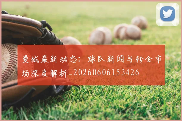 曼城最新动态：球队新闻与转会市场深度解析_20260606153426